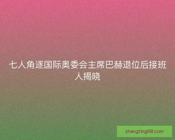 七人角逐国际奥委会主席巴赫退位后接班人揭晓