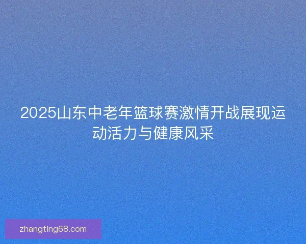 2025山东中老年篮球赛激情开战展现运动活力与健康风采