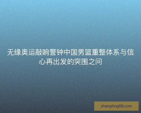 无缘奥运敲响警钟中国男篮重整体系与信心再出发的突围之问