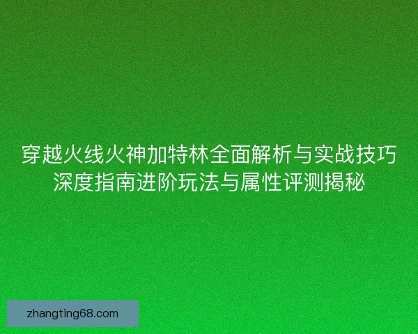 穿越火线火神加特林全面解析与实战技巧深度指南进阶玩法与属性评测揭秘 穿越火线火神加特林全面解析与实战技巧深度指南进阶玩法与属性评测揭秘