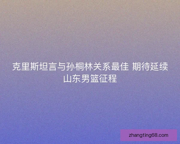 克里斯坦言与孙桐林关系最佳 期待延续山东男篮征程